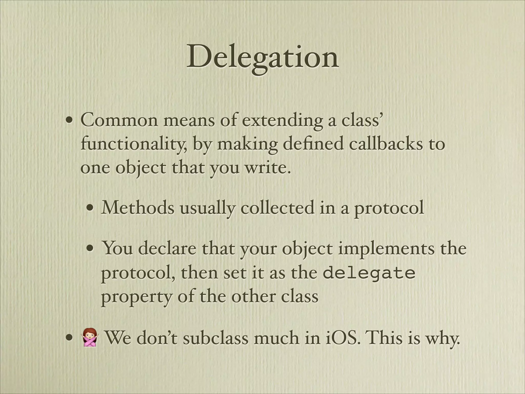 Delegation
• Common means of extending a class’
 functionality, by making deﬁned callbacks to
 one object that you write.

  • Methods usually collected in a protocol
  • You declare that your object implements the
    protocol, then set it as the delegate
    property of the other class

• 🙅 We don’t subclass much in iOS. This is why.
 