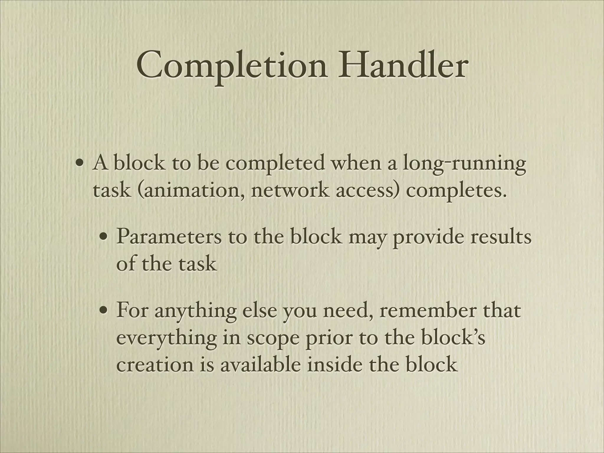Completion Handler

• A block to be completed when a long-running
 task (animation, network access) completes.

  • Parameters to the block may provide results
    of the task

  • For anything else you need, remember that
    everything in scope prior to the block’s
    creation is available inside the block
 