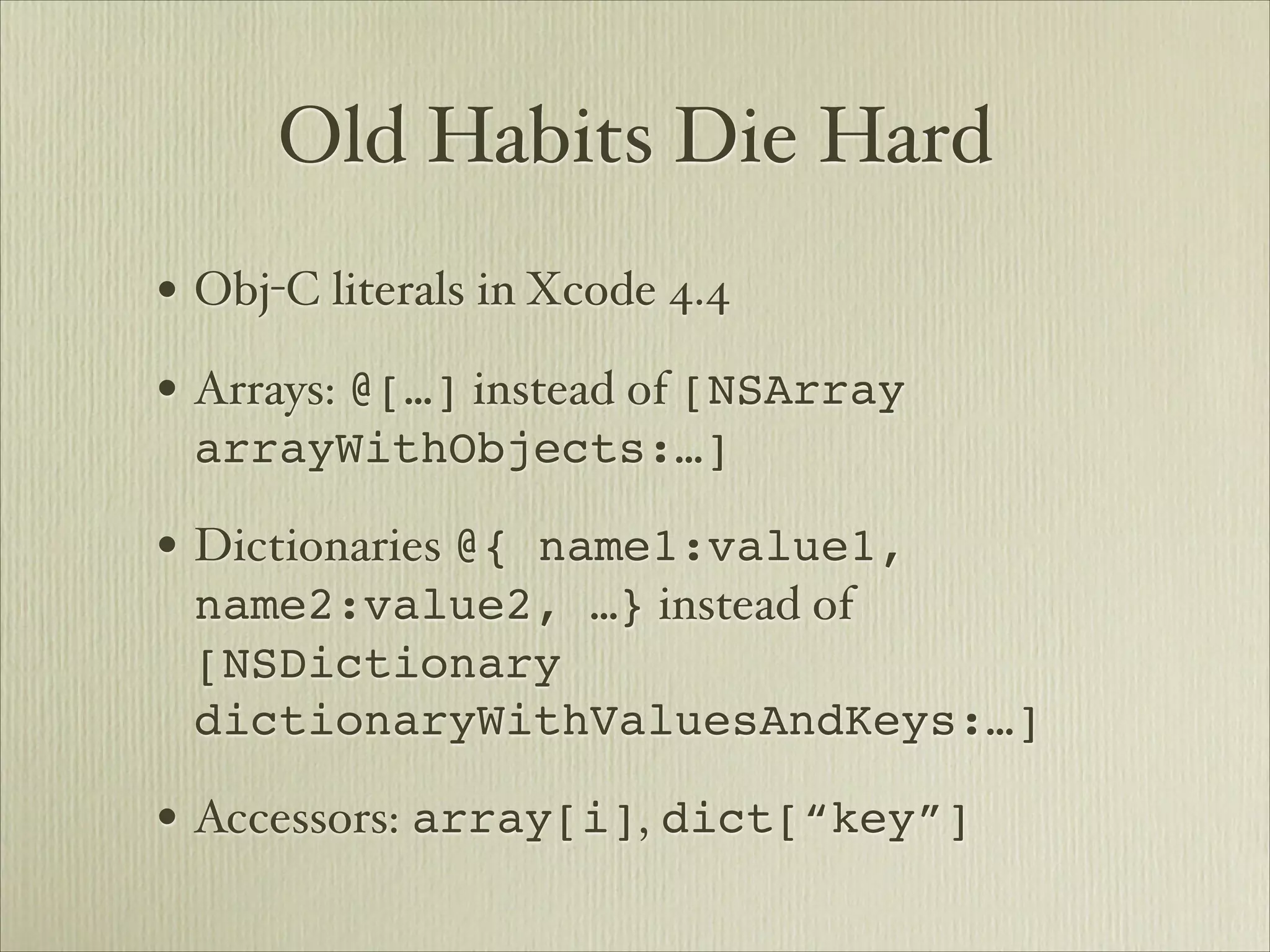 Old Habits Die Hard
• Obj-C literals in Xcode 4.4
• Arrays: @[…] instead of [NSArray
 arrayWithObjects:…]

• Dictionaries @{ name1:value1,
 name2:value2, …} instead of
 [NSDictionary
 dictionaryWithValuesAndKeys:…]

• Accessors: array[i], dict[“key”]
 