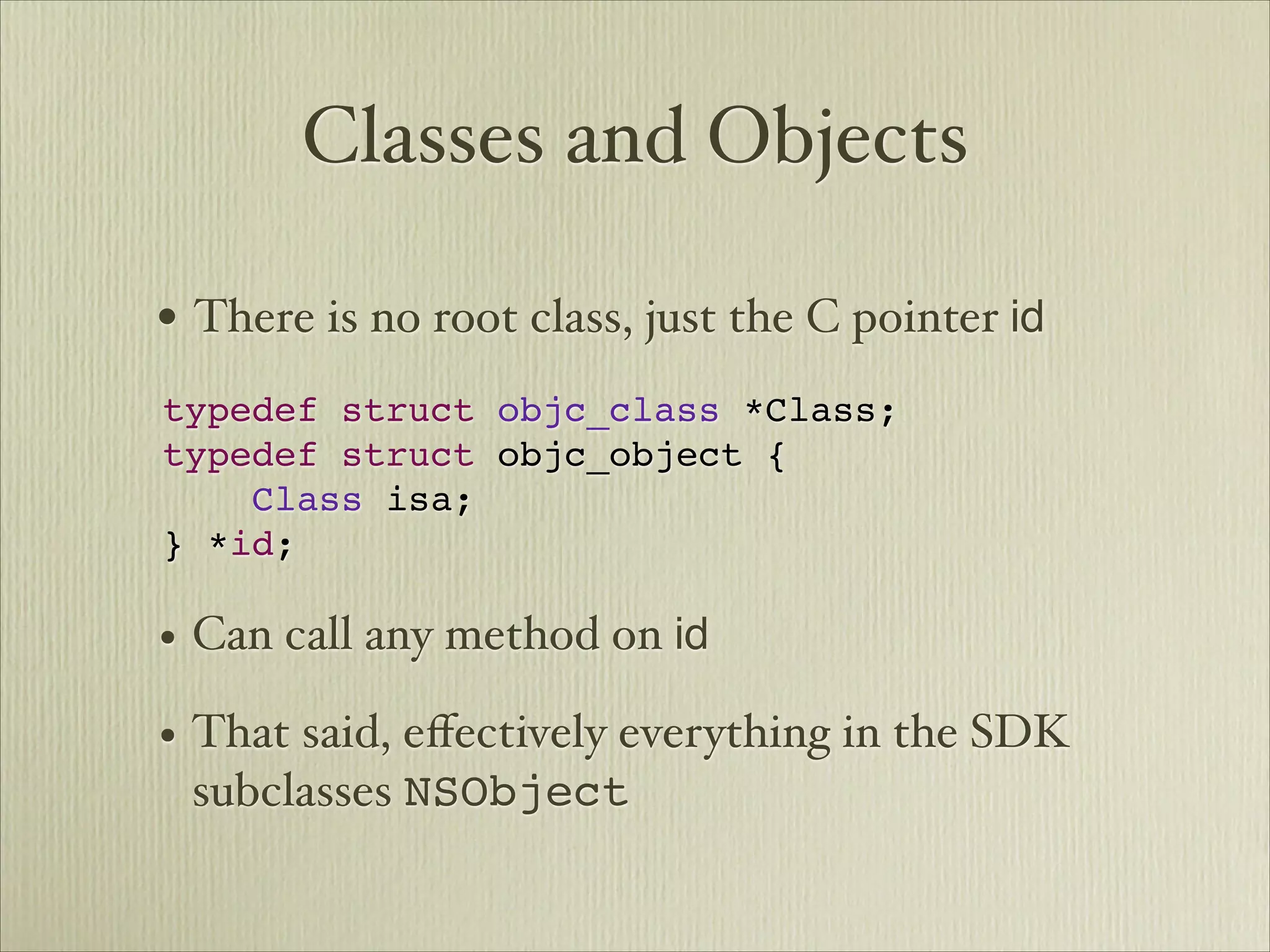 Classes and Objects

• There is no root class, just the C pointer id   



typedef struct objc_class *Class;
typedef struct objc_object {
    Class isa;
} *id;

• Can call any method on id
• That said, eﬀectively everything in the SDK
 subclasses NSObject
 