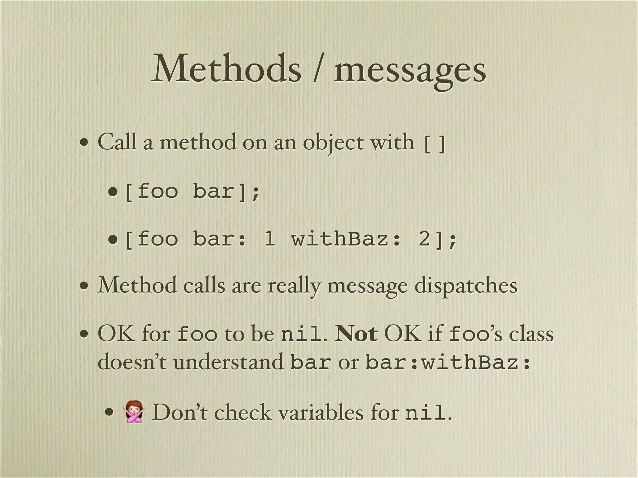 Methods / messages
• Call a method on an object with []
  •[foo bar];
  •[foo bar: 1 withBaz: 2];
• Method calls are really message dispatches
• OK for foo to be nil. Not OK if foo’s class
 doesn’t understand bar or bar:withBaz:

  • 🙅 Don’t check variables for nil.
 