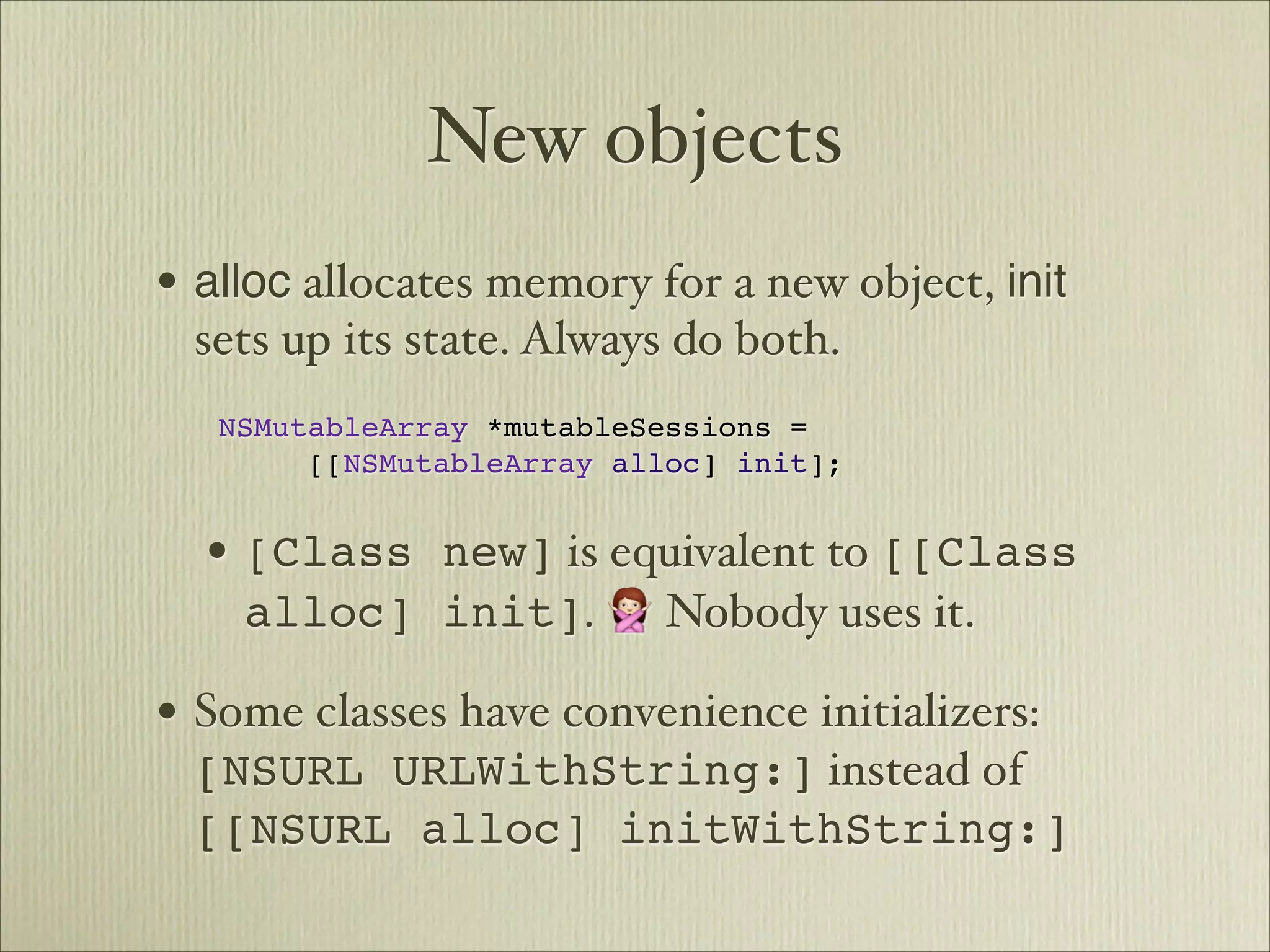 New objects
• alloc allocates memory for a new object, init
      sets up its state. Always do both.

 
NSMutableArray *mutableSessions =


 
 
 [[NSMutableArray alloc] init];


      • [Class new] is equivalent to [[Class
        alloc] init]. 🙅 Nobody uses it.

• Some classes have convenience initializers:
      [NSURL URLWithString:] instead of
      [[NSURL alloc] initWithString:]
 