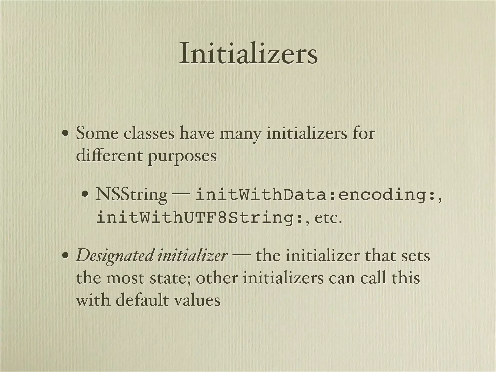 Initializers

• Some classes have many initializers for
  diﬀerent purposes

  • NSString — initWithData:encoding:,
    initWithUTF8String:, etc.

• Designated initializer — the initializer that sets
  the most state; other initializers can call this
  with default values
 