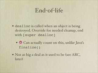 End-of-life

• dealloc is called when an object is being
 destroyed. Override for needed cleanup, end
 with [super dealloc]

  • 🙆 Can actually count on this, unlike Java’s
    finalize()

• Not as big a deal as it used to be (see ARC,
 later)
 