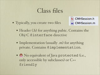 Class ﬁles
• Typically, you create two ﬁles
  • Header (.h) for anything pubic. Contains the
    Obj-C @interface directive

  • Implementation (usually .m) for anything
    private. Contains @implementation.

  • 🙍 No equivalent of Java protected (i.e.,
    only accessible by subclasses) or C++
    friendly
 