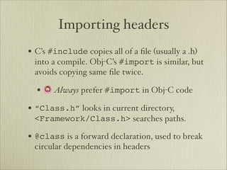 Importing headers
• C’s #include copies all of a ﬁle (usually a .h)
 into a compile. Obj-C’s #import is similar, but
 avoids copying same ﬁle twice.

  • 🙆 Always prefer #import in Obj-C code
• “Class.h” looks in current directory,
 <Framework/Class.h> searches paths.

• @class is a forward declaration, used to break
 circular dependencies in headers
 