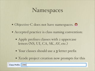 Namespaces

• Objective-C does not have namespaces. 🙍
• Accepted practice is class naming convention:
  • Apple preﬁxes classes with 2 uppercase
    letters (NS, UI, CA, SK, AV, etc.)

  • Your classes should use a 3-letter preﬁx
  • Xcode project creation now prompts for this
 