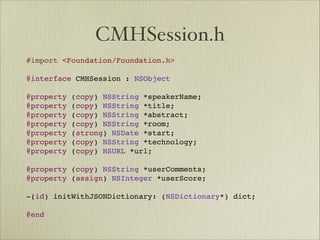 CMHSession.h
#import <Foundation/Foundation.h>

@interface CMHSession : NSObject

@property (copy) NSString *speakerName;
@property (copy) NSString *title;
@property (copy) NSString *abstract;
@property (copy) NSString *room;
@property (strong) NSDate *start;
@property (copy) NSString *technology;
@property (copy) NSURL *url;

@property (copy) NSString *userComments;
@property (assign) NSInteger *userScore;

-(id) initWithJSONDictionary: (NSDictionary*) dict;

@end
 