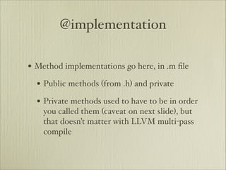@implementation

• Method implementations go here, in .m ﬁle
  • Public methods (from .h) and private
  • Private methods used to have to be in order
    you called them (caveat on next slide), but
    that doesn’t matter with LLVM multi-pass
    compile
 