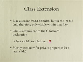 Class Extension

• Like a second @interface, but in the .m ﬁle
 (and therefore only visible within that ﬁle)

• Obj-C’s equivalent to the C forward
 declaration

  • Not visible to subclasses 🙍
• Mostly used now for private properties (see
 later slide)
 
