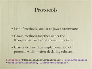 Protocols


   • List of methods, similar to Java interface
   • Group methods together under the
     @required and @optional directives.

   • Classes declare their implementation of
     protocol with <> after declaring subclass

@interface CMHSessionListViewController : UIViewController
<UITableViewDataSource, UITableViewDelegate>
 