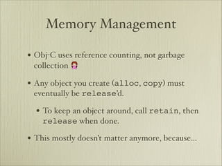 Memory Management

• Obj-C uses reference counting, not garbage
 collection 🙅

• Any object you create (alloc, copy) must
 eventually be release’d.

  • To keep an object around, call retain, then
    release when done.

• This mostly doesn’t matter anymore, because…
 