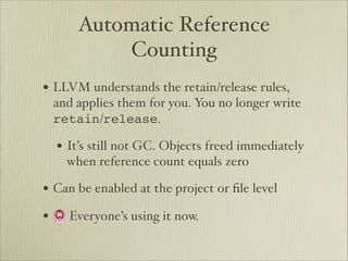 Automatic Reference
          Counting
• LLVM understands the retain/release rules,
 and applies them for you. You no longer write
 retain/release.

  • It’s still not GC. Objects freed immediately
    when reference count equals zero

• Can be enabled at the project or ﬁle level
• 🙆 Everyone’s using it now.
 