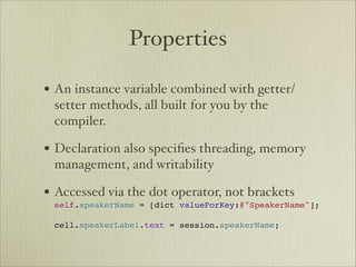 Properties

• An instance variable combined with getter/
 setter methods, all built for you by the
 compiler.

• Declaration also speciﬁes threading, memory
 management, and writability

• Accessed via the dot operator, not brackets 
 self.speakerName = [dict valueForKey:@"SpeakerName"]; 
  
 cell.speakerLabel.text = session.speakerName;
 