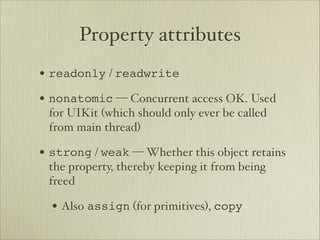 Property attributes
• readonly / readwrite
• nonatomic — Concurrent access OK. Used
 for UIKit (which should only ever be called
 from main thread)

• strong / weak — Whether this object retains
 the property, thereby keeping it from being
 freed

  • Also assign (for primitives), copy
 