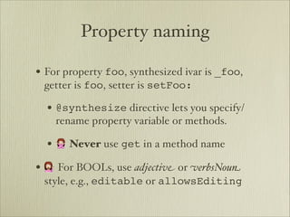 Property naming

• For property foo, synthesized ivar is _foo,
 getter is foo, setter is setFoo:

  • @synthesize directive lets you specify/
    rename property variable or methods.

  • 🙅 Never use get in a method name
• 💁 For BOOLs, use adjectiv" or #erbsNou$
 style, e.g., editable or allowsEditing
 