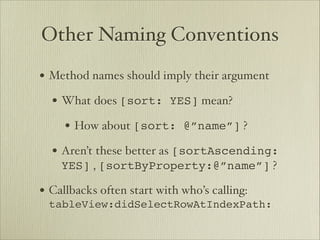 Other Naming Conventions
• Method names should imply their argument
  • What does [sort: YES] mean? 
     • How about [sort: @”name”] ?
  • Aren’t these better as [sortAscending:
    YES] , [sortByProperty:@”name”] ?

• Callbacks often start with who’s calling:
 tableView:didSelectRowAtIndexPath:
 