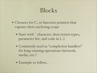 Blocks
• Closures for C, or function pointers that
 capture their enclosing scope

  • Start with ^ character, then return types,
    parameter list, and code in {…}.

  • Commonly used as “completion handlers”
    for long-running operations (network,
    media, etc.)

  • Example to follow…
 