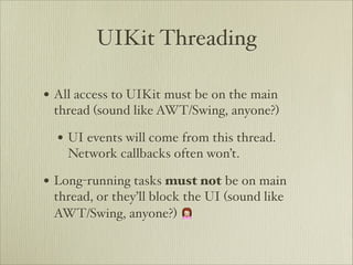 UIKit Threading

• All access to UIKit must be on the main
 thread (sound like AWT/Swing, anyone?)

  • UI events will come from this thread.
    Network callbacks often won’t.

• Long-running tasks must not be on main
 thread, or they’ll block the UI (sound like
 AWT/Swing, anyone?) 🙍
 