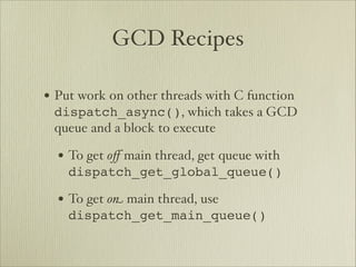 GCD Recipes

• Put work on other threads with C function
 dispatch_async(), which takes a GCD
 queue and a block to execute

  • To get oﬀ main thread, get queue with
    dispatch_get_global_queue()

  • To get o$ main thread, use
    dispatch_get_main_queue()
 