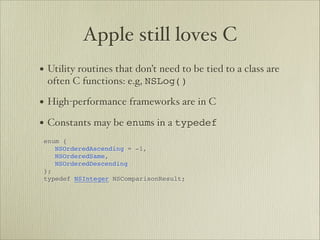 Apple still loves C
• Utility routines that don’t need to be tied to a class are
 often C functions: e.g, NSLog()

• High-performance frameworks are in C
• Constants may be enums in a typedef       




enum {


 NSOrderedAscending = -1,


 NSOrderedSame,


 NSOrderedDescending

};

typedef NSInteger NSComparisonResult;


 
 