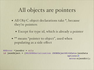 All objects are pointers
      • All Obj-C object declarations take *, because
        they’re pointers

        • Except for type id, which is already a pointer
      • ** means “pointer to object”, used when
        populating as a side eﬀect

NSError *jsonErr = nil;
id jsonObject = [NSJSONSerialization JSONObjectWithData:jsonData

 
 
 
 
 
 
 
 
 
 
 
 
 
 
 
 
 
 
 options:0

 
 
 
 
 
 
 
 
 
 
 
 
 
          
 
 
 
 
 error:&jsonErr];
                                      
 