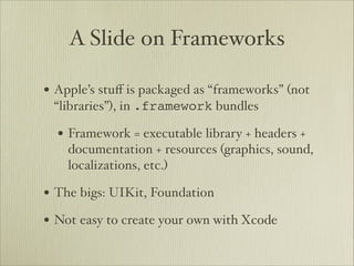 A Slide on Frameworks

• Apple’s stuﬀ is packaged as “frameworks” (not
 “libraries”), in .framework bundles

  • Framework = executable library + headers +
    documentation + resources (graphics, sound,
    localizations, etc.)

• The bigs: UIKit, Foundation
• Not easy to create your own with Xcode
 