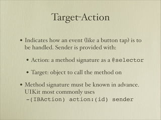 Target-Action

• Indicates how an event (like a button tap) is to
 be handled. Sender is provided with:

  • Action: a method signature as a @selector
  • Target: object to call the method on
• Method signature must be known in advance.
 UIKit most commonly uses 
 -(IBAction) action:(id) sender
 