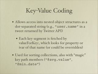 Key-Value Coding
• Allows access into nested object structures as a
 dot-separated string (e.g., “user.name” in a
 tweet returned by Twitter API)

  • Each key segment is fetched by
    valueForKey:, which looks for property or
    ivar of that name (or could be overridden)

• Used for sorting collections, also with “magic”
 key path members (“@avg.value”,
 “@min.date”)
 