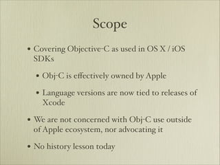 Scope
• Covering Objective-C as used in OS X / iOS
 SDKs

  • Obj-C is eﬀectively owned by Apple
  • Language versions are now tied to releases of
    Xcode

• We are not concerned with Obj-C use outside
 of Apple ecosystem, nor advocating it

• No history lesson today
 