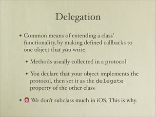 Delegation
• Common means of extending a class’
 functionality, by making deﬁned callbacks to
 one object that you write.

  • Methods usually collected in a protocol
  • You declare that your object implements the
    protocol, then set it as the delegate
    property of the other class

• 🙅 We don’t subclass much in iOS. This is why.
 