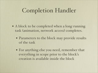 Completion Handler

• A block to be completed when a long-running
 task (animation, network access) completes.

  • Parameters to the block may provide results
    of the task

  • For anything else you need, remember that
    everything in scope prior to the block’s
    creation is available inside the block
 