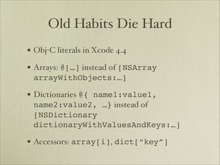 Old Habits Die Hard
• Obj-C literals in Xcode 4.4
• Arrays: @[…] instead of [NSArray
 arrayWithObjects:…]

• Dictionaries @{ name1:value1,
 name2:value2, …} instead of
 [NSDictionary
 dictionaryWithValuesAndKeys:…]

• Accessors: array[i], dict[“key”]
 
