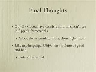 Final Thoughts

• Obj-C / Cocoa have consistent idioms you’ll see
 in Apple’s frameworks.

  • Adopt them, emulate them, don’t ﬁght them
• Like any language, Obj-C has its share of good
 and bad.

  • Unfamiliar != bad
 