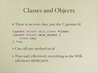 Classes and Objects

• There is no root class, just the C pointer id   



typedef struct objc_class *Class;
typedef struct objc_object {
    Class isa;
} *id;

• Can call any method on id
• That said, eﬀectively everything in the SDK
 subclasses NSObject
 
