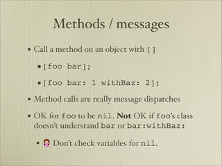 Methods / messages
• Call a method on an object with []
  •[foo bar];
  •[foo bar: 1 withBaz: 2];
• Method calls are really message dispatches
• OK for foo to be nil. Not OK if foo’s class
 doesn’t understand bar or bar:withBaz:

  • 🙅 Don’t check variables for nil.
 