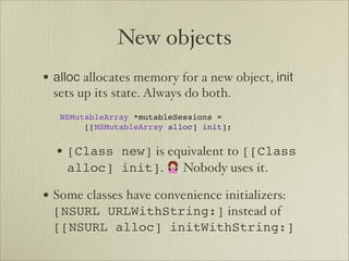 New objects
• alloc allocates memory for a new object, init
      sets up its state. Always do both.

 
NSMutableArray *mutableSessions =


 
 
 [[NSMutableArray alloc] init];


      • [Class new] is equivalent to [[Class
        alloc] init]. 🙅 Nobody uses it.

• Some classes have convenience initializers:
      [NSURL URLWithString:] instead of
      [[NSURL alloc] initWithString:]
 