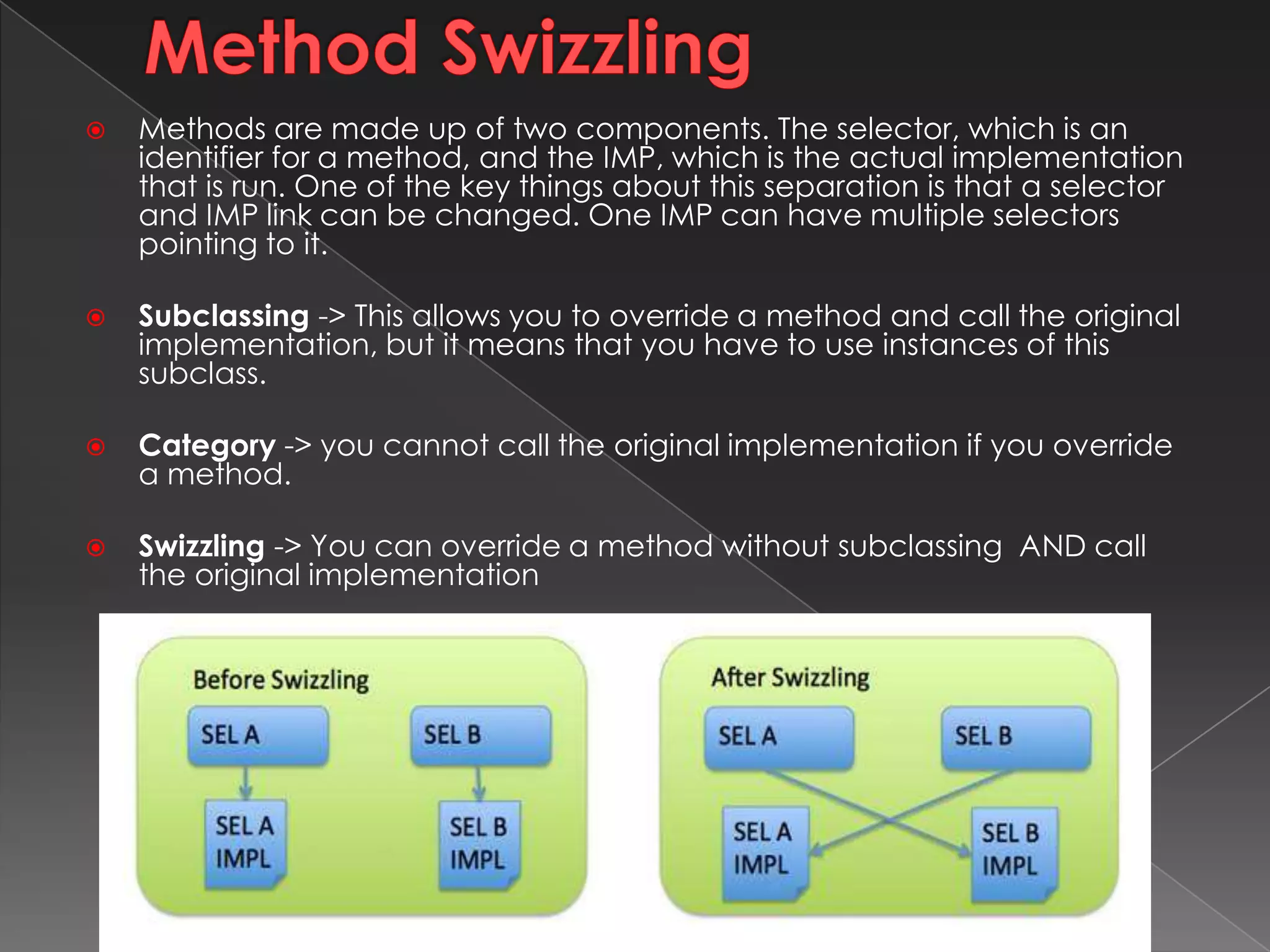 Method Swizzling
 Methods are made up of two components. The selector, which is an
identifier for a method, and the IMP, which is the actual implementation
that is run. One of the key things about this separation is that a selector
and IMP link can be changed. One IMP can have multiple selectors
pointing to it.
 Subclassing -> This allows you to override a method and call the original
implementation, but it means that you have to use instances of this
subclass.
 Category -> you cannot call the original implementation if you override
a method.
 Swizzling -> You can override a method without subclassing AND call
the original implementation
* Required 7
 