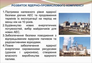 РОЗВИТОК ЯДЕРНО-ПРОМИСЛОВОГО КОМПЛЕКСУ

1.Підтримка належного рівня ядерної
  безпеки діючих АЕС та продовження
  термінів їх експлуатації на період не
  менш ніж на 10 років.
2.Будівництво     нових    енергетичних
  потужностей, вибір майданчиків для
  нових АЕС.
3.Забезпечення безпеки поводження з
  відпрацьованим ядерним паливом та
  радіоактивними відходами.
4.Повне       забезпечення      ядерної
  енергетики сировинними ресурсами
  (ураном і цирконієм), створення
  власного     виробництва     ядерного
  палива.
 