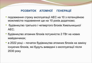 РОЗВИТОК      АТОМНОЇ      ГЕНЕРАЦІЇ

 подовження строку експлуатації АЕС на 10 з потенційною
 можливістю подовження ще на 10 років додатково;
 будівництво третього і четвертого блоків Хмельницької
 АЕС;
 будівництво атомних блоків потужністю 2 ГВт на нових
 майданчиках;
 в 2022 році – початок будівництва атомних блоків на заміну
 існуючих блоків, які будуть виведені з експлуатації після
 2030 року
 
