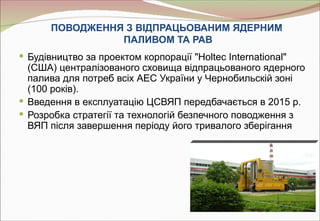 ПОВОДЖЕННЯ З ВІДПРАЦЬОВАНИМ ЯДЕРНИМ
                 ПАЛИВОМ ТА РАВ
 Будівництво за проектом корпорації "Holtec International"
  (США) централізованого сховища відпрацьованого ядернoго
  палива для потреб всіх АЕС України у Чернобильскій зоні
  (100 років).
 Введення в експлуатацію ЦСВЯП передбачається в 2015 р.
 Розробка стратегії та технологій безпечного поводження з
  ВЯП після завершення періоду його тривалого зберігання
 