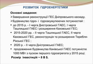 РОЗВИТОК ГІДРОЕНЕРГЕТИКИ
Основні завдання:
Завершення реконструкції ГЕС Дніпровського каскаду.
Будівництво гідро- і гідроакумулюючих потужностей :
 до 2015 р. - I черга Дністровської ГАЕС, I черга
  Ташлицької ГАЕС і розширення Каховської ГЕС;
 2015-2020 рр. - II черга Ташлицької ГАЕС, II черга
  Каховської ГЕС, реконструкція та розширення Теребля-
  Рікської ГЕС ;
 2020 р. - II черга Дністровської ГАЕС;
 продовження будівництва Канівської ГАЕС потужністю
  1000 МВт з пуском першого гідроагрегата у 2015 році;
 Розмір інвестицій ~ 8 B $.
 