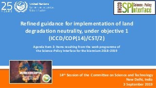 1
Refined guidance for implementation of land
degradation neutrality, under objective 1
(ICCD/COP(14)/CST/2)
Agenda Item 2: Items resulting from the work programme of
the Science-Policy Interface for the biennium 2018–2019
14th Session of the CommiOee on Science and Technology
New Delhi, India
3 September 2019
 