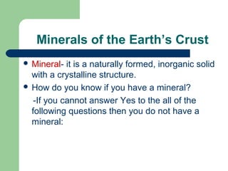 Minerals of the Earth’s Crust
 Mineral-  it is a naturally formed, inorganic solid
  with a crystalline structure.
 How do you know if you have a mineral?

   -If you cannot answer Yes to the all of the
  following questions then you do not have a
  mineral:
 