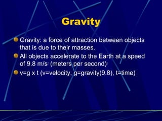Gravity
Gravity: a force of attraction between objects
that is due to their masses.
All objects accelerate to the Earth at a speed
of 9.8 m/s2 (meters per second)2
v=g x t (v=velocity, g=gravity(9.8), t=time)