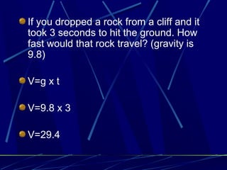If you dropped a rock from a cliff and it
took 3 seconds to hit the ground. How
fast would that rock travel? (gravity is
9.8)
V=g x t
V=9.8 x 3
V=29.4