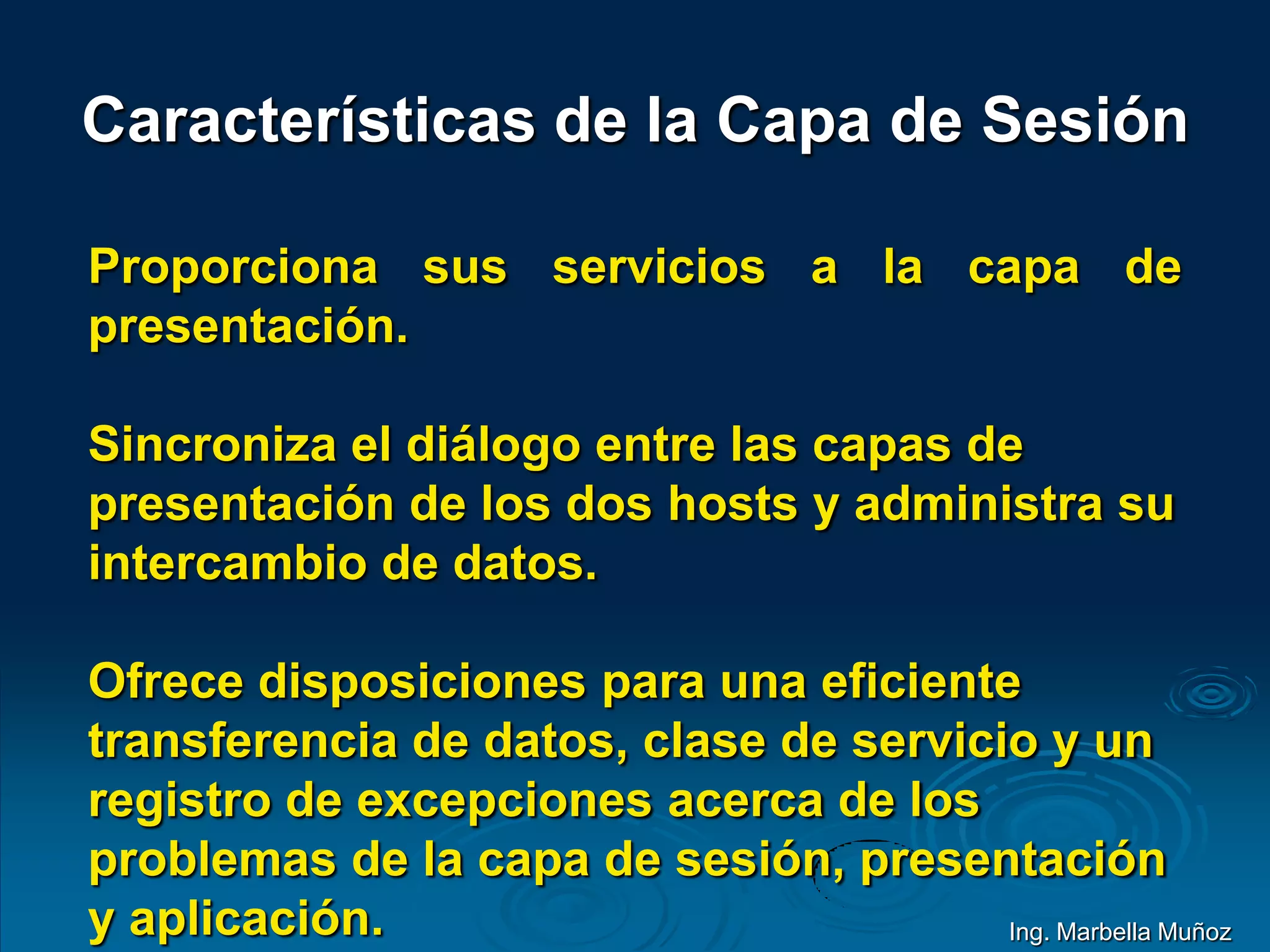 Características de la Capa de Sesión
Proporciona sus servicios a la capa de
presentación.
Sincroniza el diálogo entre las capas de
presentación de los dos hosts y administra su
intercambio de datos.
Ofrece disposiciones para una eficiente
transferencia de datos, clase de servicio y un
registro de excepciones acerca de los
problemas de la capa de sesión, presentación
y aplicación. Ing. Marbella Muñoz
 