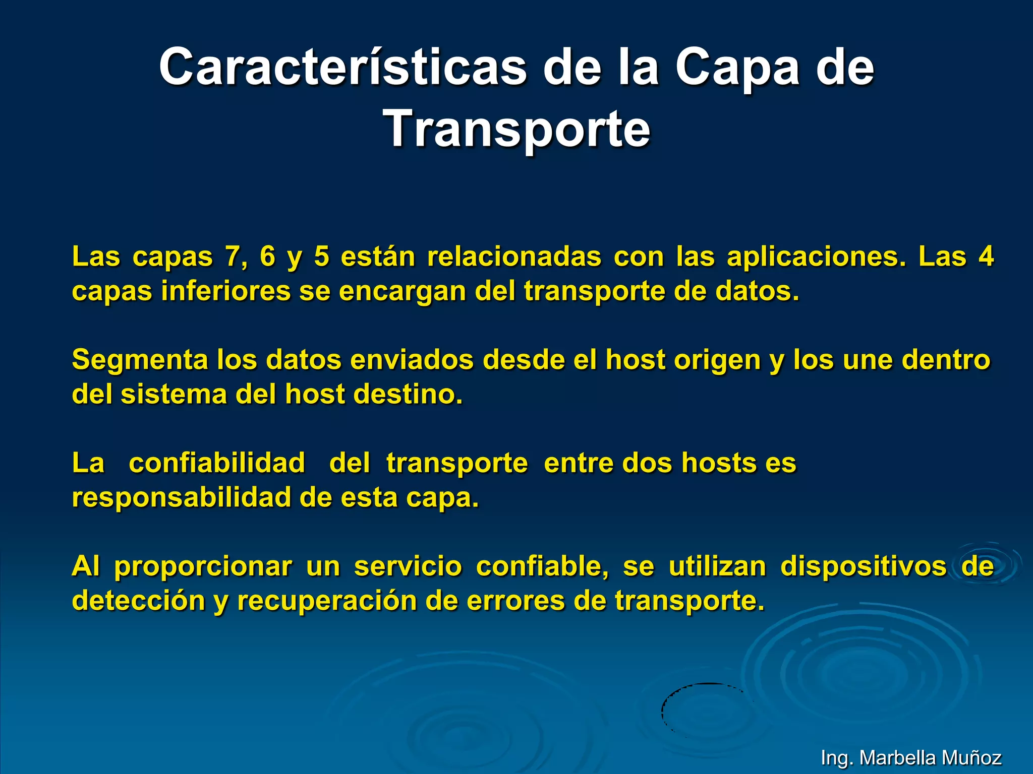 Características de la Capa de
Transporte
Las capas 7, 6 y 5 están relacionadas con las aplicaciones. Las 4
capas inferiores se encargan del transporte de datos.
Segmenta los datos enviados desde el host origen y los une dentro
del sistema del host destino.
La confiabilidad del transporte entre dos hosts es
responsabilidad de esta capa.
Al proporcionar un servicio confiable, se utilizan dispositivos de
detección y recuperación de errores de transporte.
Ing. Marbella Muñoz
 
