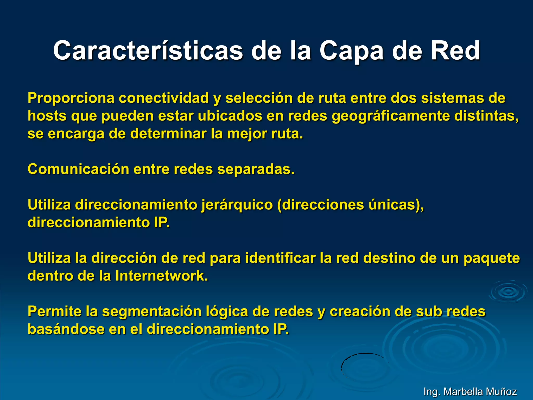 Características de la Capa de Red
Proporciona conectividad y selección de ruta entre dos sistemas de
hosts que pueden estar ubicados en redes geográficamente distintas,
se encarga de determinar la mejor ruta.
Comunicación entre redes separadas.
Utiliza direccionamiento jerárquico (direcciones únicas),
direccionamiento IP.
Utiliza la dirección de red para identificar la red destino de un paquete
dentro de la Internetwork.
Permite la segmentación lógica de redes y creación de sub redes
basándose en el direccionamiento IP.
Ing. Marbella Muñoz
 