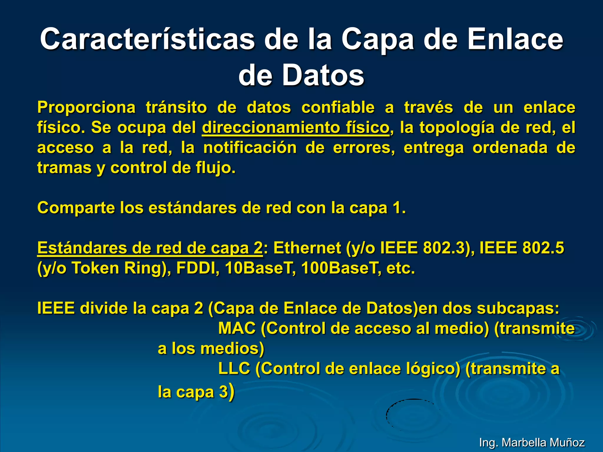 Características de la Capa de Enlace
de Datos
Proporciona tránsito de datos confiable a través de un enlace
físico. Se ocupa del direccionamiento físico, la topología de red, el
acceso a la red, la notificación de errores, entrega ordenada de
tramas y control de flujo.
Comparte los estándares de red con la capa 1.
Estándares de red de capa 2: Ethernet (y/o IEEE 802.3), IEEE 802.5
(y/o Token Ring), FDDI, 10BaseT, 100BaseT, etc.
IEEE divide la capa 2 (Capa de Enlace de Datos)en dos subcapas:
MAC (Control de acceso al medio) (transmite
a los medios)
LLC (Control de enlace lógico) (transmite a
la capa 3)
Ing. Marbella Muñoz
 